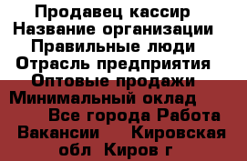 Продавец-кассир › Название организации ­ Правильные люди › Отрасль предприятия ­ Оптовые продажи › Минимальный оклад ­ 25 000 - Все города Работа » Вакансии   . Кировская обл.,Киров г.